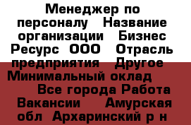 Менеджер по персоналу › Название организации ­ Бизнес Ресурс, ООО › Отрасль предприятия ­ Другое › Минимальный оклад ­ 35 000 - Все города Работа » Вакансии   . Амурская обл.,Архаринский р-н